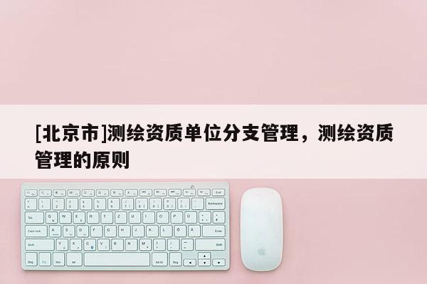 [北京市]测绘资质单位分支管理，测绘资质管理的原则