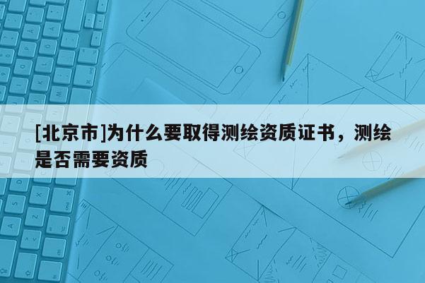 [北京市]为什么要取得测绘资质证书，测绘是否需要资质