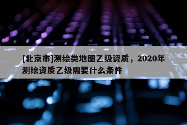 [北京市]测绘类地图乙级资质，2020年测绘资质乙级需要什么条件