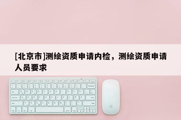 [北京市]测绘资质申请内检，测绘资质申请人员要求