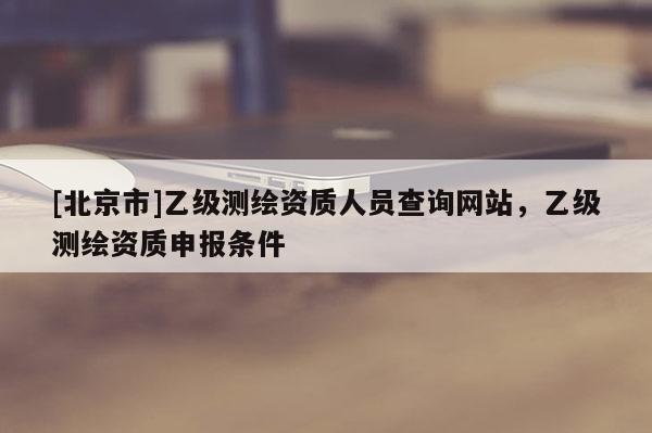 [北京市]乙级测绘资质人员查询网站，乙级测绘资质申报条件