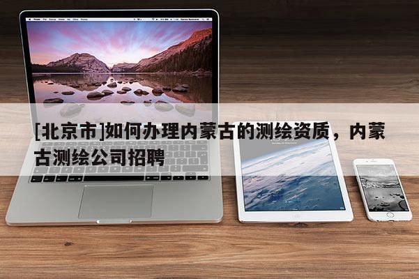 [北京市]如何办理内蒙古的测绘资质，内蒙古测绘公司招聘