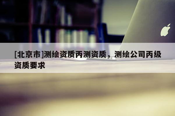 [北京市]测绘资质丙测资质，测绘公司丙级资质要求