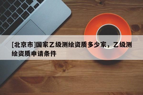 [北京市]国家乙级测绘资质多少家，乙级测绘资质申请条件