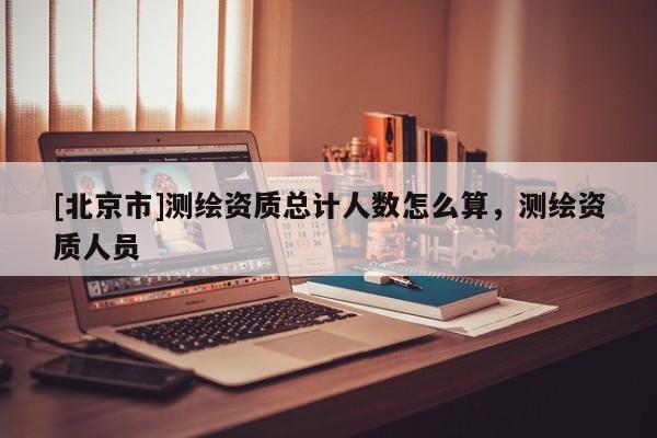 [北京市]测绘资质总计人数怎么算，测绘资质人员