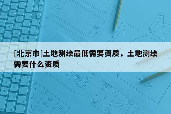 [北京市]土地测绘最低需要资质，土地测绘需要什么资质