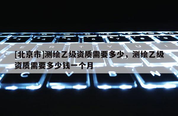 [北京市]测绘乙级资质需要多少，测绘乙级资质需要多少钱一个月