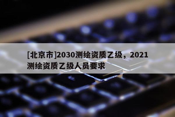 [北京市]2030测绘资质乙级，2021测绘资质乙级人员要求