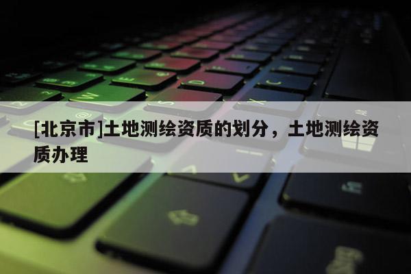 [北京市]土地测绘资质的划分，土地测绘资质办理