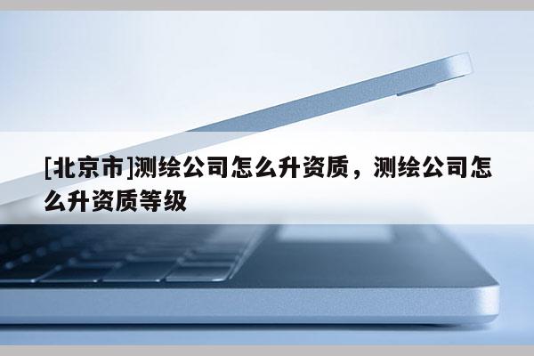 [北京市]测绘公司怎么升资质，测绘公司怎么升资质等级