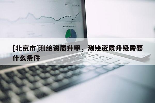 [北京市]测绘资质升甲，测绘资质升级需要什么条件