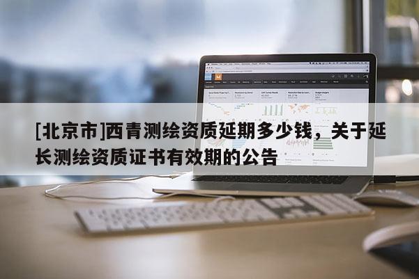 [北京市]西青测绘资质延期多少钱，关于延长测绘资质证书有效期的公告