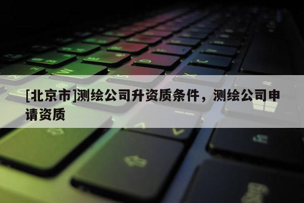 [北京市]测绘公司升资质条件，测绘公司申请资质