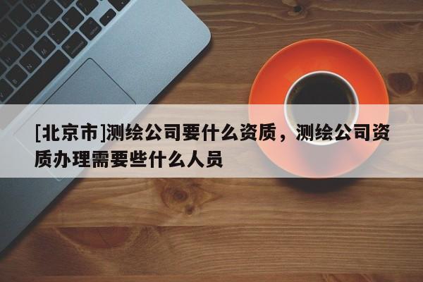 [北京市]测绘公司要什么资质，测绘公司资质办理需要些什么人员