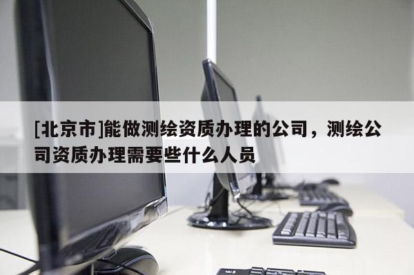[北京市]能做测绘资质办理的公司，测绘公司资质办理需要些什么人员