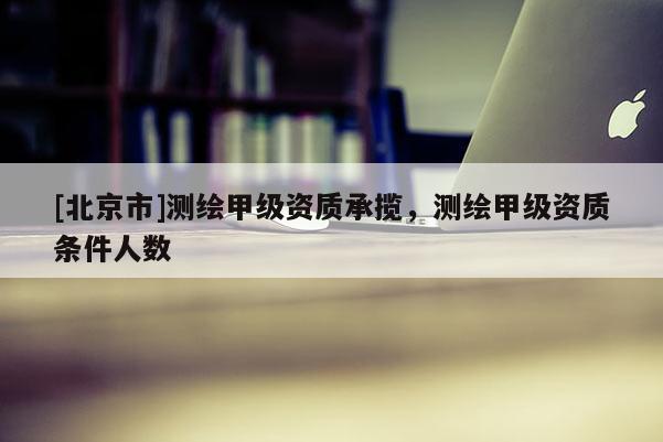 [北京市]测绘甲级资质承揽，测绘甲级资质条件人数