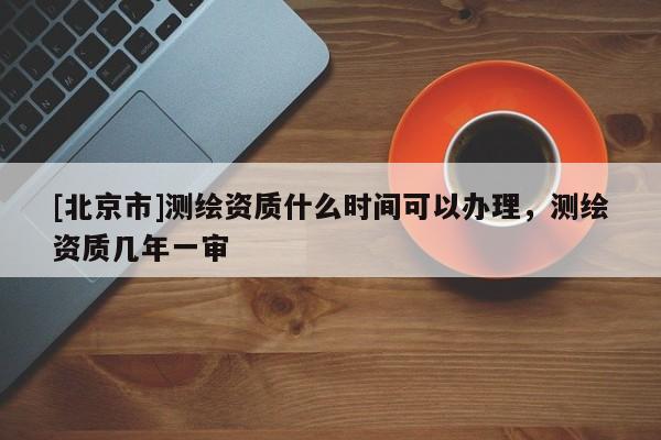 [北京市]测绘资质什么时间可以办理，测绘资质几年一审