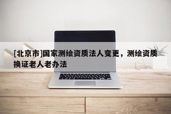 [北京市]国家测绘资质法人变更，测绘资质换证老人老办法