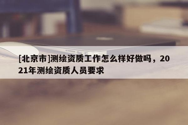 [北京市]测绘资质工作怎么样好做吗，2021年测绘资质人员要求