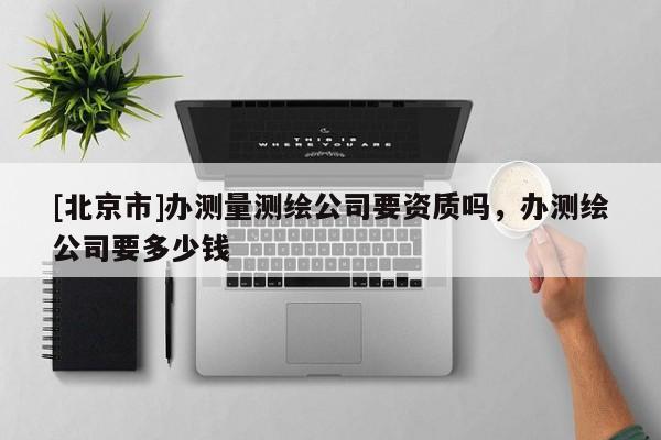 [北京市]办测量测绘公司要资质吗，办测绘公司要多少钱