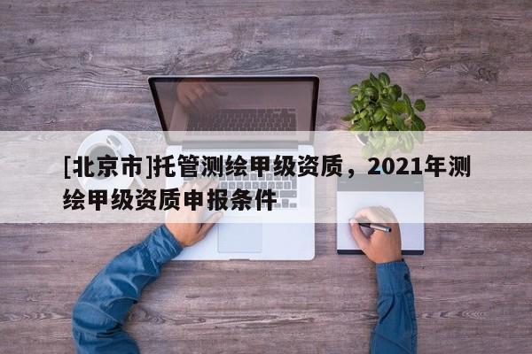 [北京市]托管测绘甲级资质，2021年测绘甲级资质申报条件