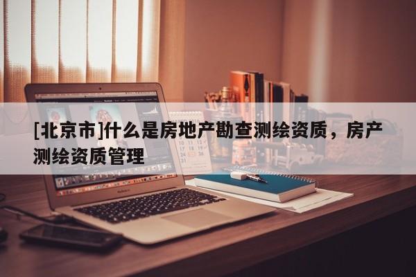 [北京市]什么是房地产勘查测绘资质，房产测绘资质管理