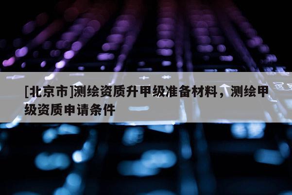 [北京市]测绘资质升甲级准备材料，测绘甲级资质申请条件