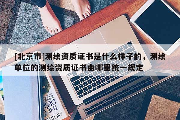 [北京市]测绘资质证书是什么样子的，测绘单位的测绘资质证书由哪里统一规定