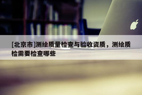 [北京市]测绘质量检查与验收资质，测绘质检需要检查哪些