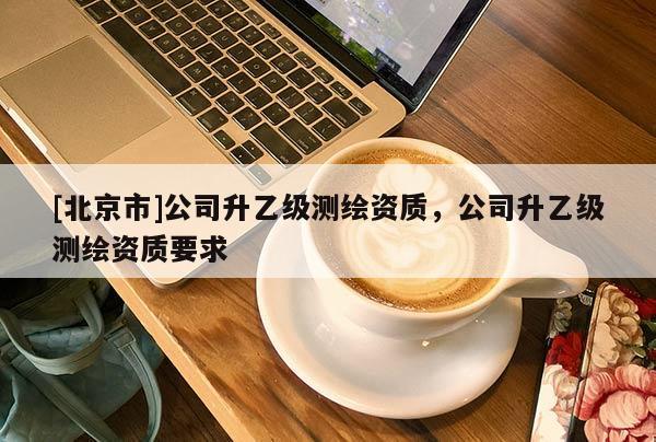 [北京市]公司升乙级测绘资质，公司升乙级测绘资质要求