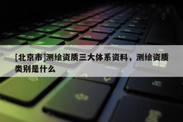 [北京市]测绘资质三大体系资料，测绘资质类别是什么