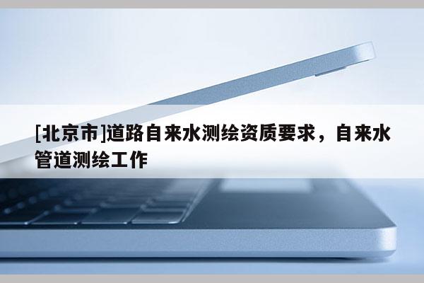 [北京市]道路自来水测绘资质要求，自来水管道测绘工作