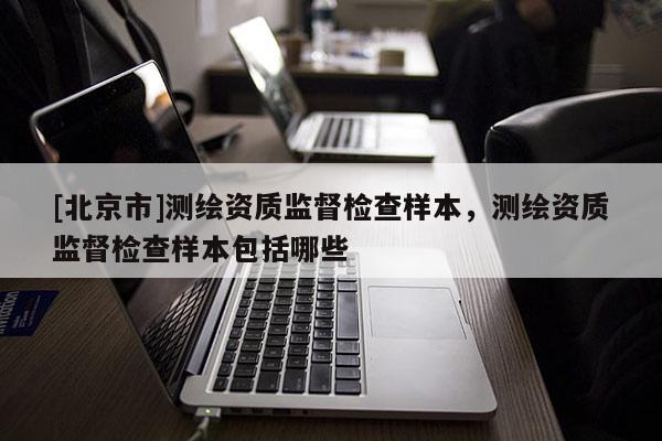 [北京市]测绘资质监督检查样本，测绘资质监督检查样本包括哪些