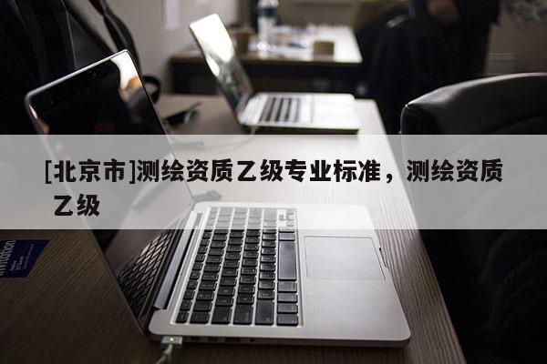 [北京市]测绘资质乙级专业标准，测绘资质 乙级