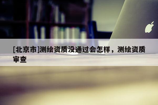 [北京市]测绘资质没通过会怎样，测绘资质审查