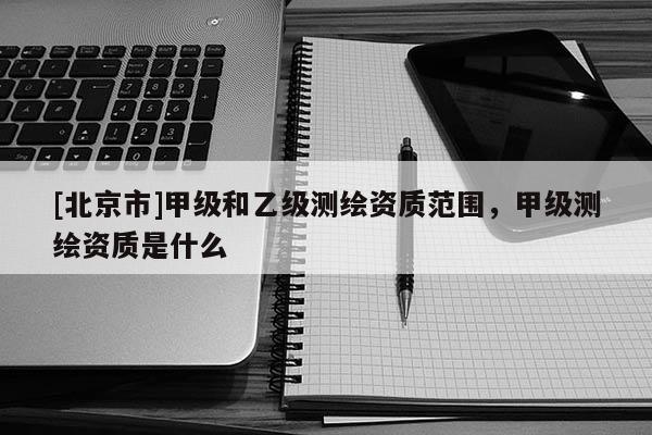 [北京市]甲级和乙级测绘资质范围，甲级测绘资质是什么