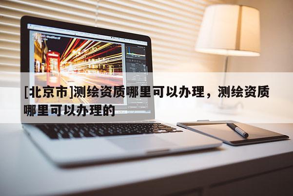 [北京市]测绘资质哪里可以办理，测绘资质哪里可以办理的