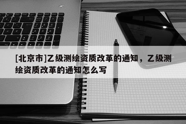 [北京市]乙级测绘资质改革的通知，乙级测绘资质改革的通知怎么写