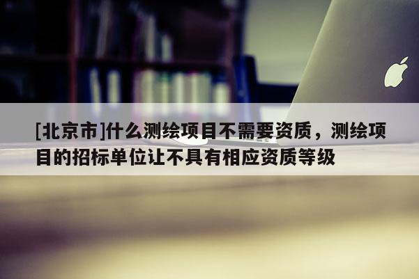 [北京市]什么测绘项目不需要资质，测绘项目的招标单位让不具有相应资质等级
