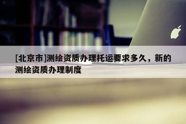 [北京市]测绘资质办理托运要求多久，新的测绘资质办理制度