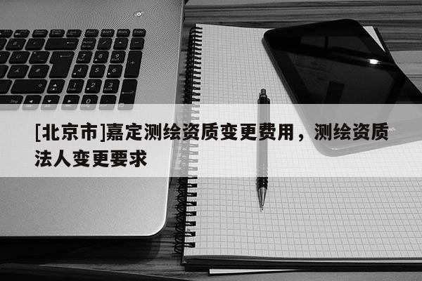 [北京市]嘉定测绘资质变更费用，测绘资质法人变更要求