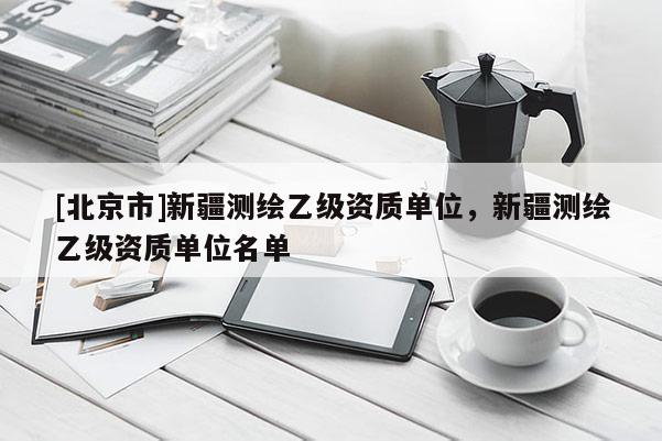[北京市]新疆测绘乙级资质单位，新疆测绘乙级资质单位名单