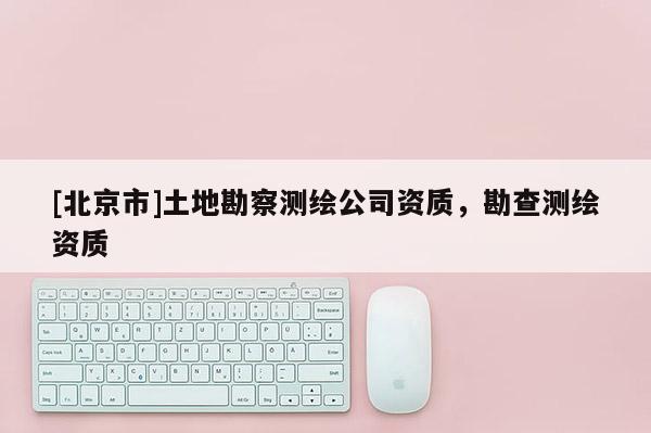 [北京市]土地勘察测绘公司资质，勘查测绘资质