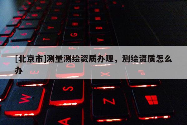 [北京市]测量测绘资质办理，测绘资质怎么办