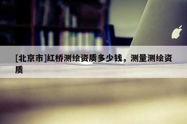 [北京市]红桥测绘资质多少钱，测量测绘资质