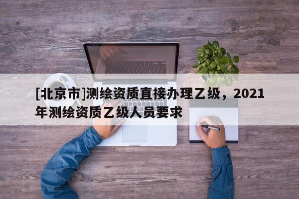 [北京市]测绘资质直接办理乙级，2021年测绘资质乙级人员要求