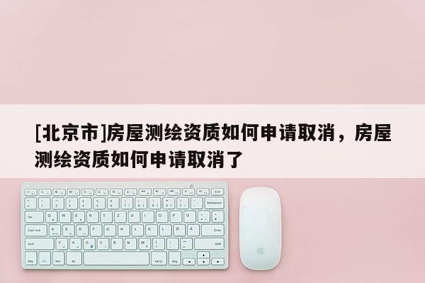 [北京市]房屋测绘资质如何申请取消，房屋测绘资质如何申请取消了