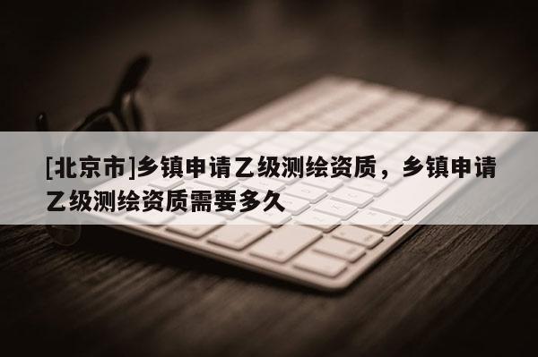[北京市]乡镇申请乙级测绘资质，乡镇申请乙级测绘资质需要多久