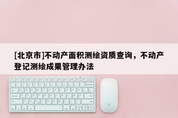 [北京市]不动产面积测绘资质查询，不动产登记测绘成果管理办法