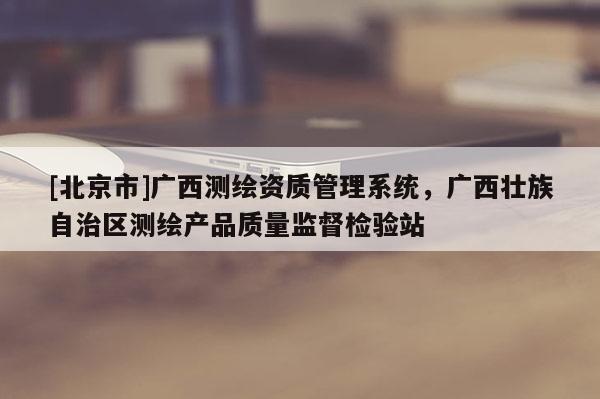 [北京市]广西测绘资质管理系统，广西壮族自治区测绘产品质量监督检验站